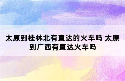 太原到桂林北有直达的火车吗 太原到广西有直达火车吗